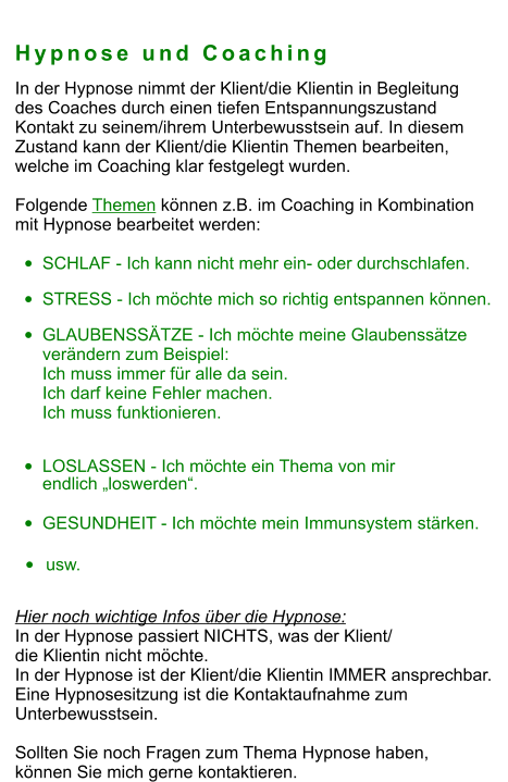 Hypnose und Coaching In der Hypnose nimmt der Klient/die Klientin in Begleitung  des Coaches durch einen tiefen Entspannungszustand  Kontakt zu seinem/ihrem Unterbewusstsein auf. In diesem  Zustand kann der Klient/die Klientin Themen bearbeiten,  welche im Coaching klar festgelegt wurden.    Folgende Themen können z.B. im Coaching in Kombination  mit Hypnose bearbeitet werden:   •	SCHLAF - Ich kann nicht mehr ein- oder durchschlafen. •	STRESS - Ich möchte mich so richtig entspannen können. •	GLAUBENSSÄTZE - Ich möchte meine Glaubenssätze verändern zum Beispiel:Ich muss immer für alle da sein. Ich darf keine Fehler machen.Ich muss funktionieren. •	LOSLASSEN - Ich möchte ein Thema von mir endlich „loswerden“. •	GESUNDHEIT - Ich möchte mein Immunsystem stärken.  •	usw.  Hier noch wichtige Infos über die Hypnose:  In der Hypnose passiert NICHTS, was der Klient/  die Klientin nicht möchte. In der Hypnose ist der Klient/die Klientin IMMER ansprechbar. Eine Hypnosesitzung ist die Kontaktaufnahme zum  Unterbewusstsein.  Sollten Sie noch Fragen zum Thema Hypnose haben,  können Sie mich gerne kontaktieren.